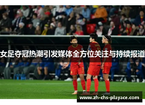 女足夺冠热潮引发媒体全方位关注与持续报道