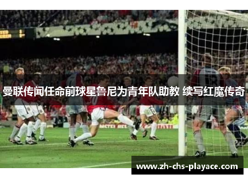 曼联传闻任命前球星鲁尼为青年队助教 续写红魔传奇